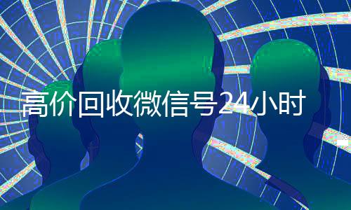 高价回收微信号24小时在线(回收微信号平台高价)