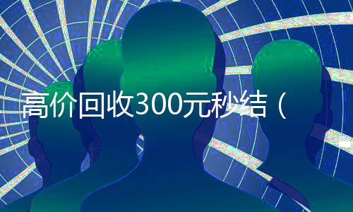 高价回收300元秒结(高价回收300元秒结支付宝)