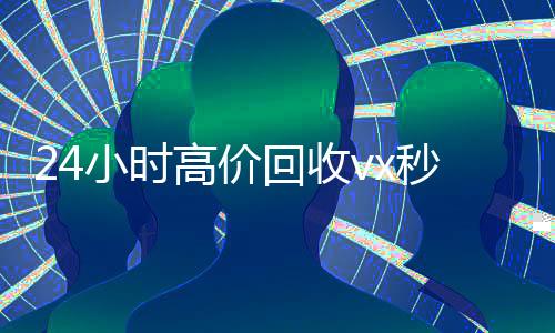 24小时高价回收vx秒结300(回收vx秒结联系方式)
