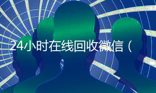 24小时在线回收微信(24小时在线回收微信号秒结)
