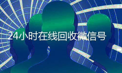 24小时在线回收微信号专业平台(在线回收微信号价格)