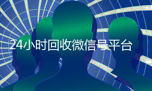 24小时回收微信号平台(24小时在线回收微信号专业平台)