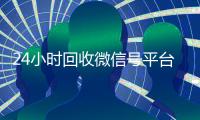 24小时回收微信号平台（24小时在线回收微信号专业平台）